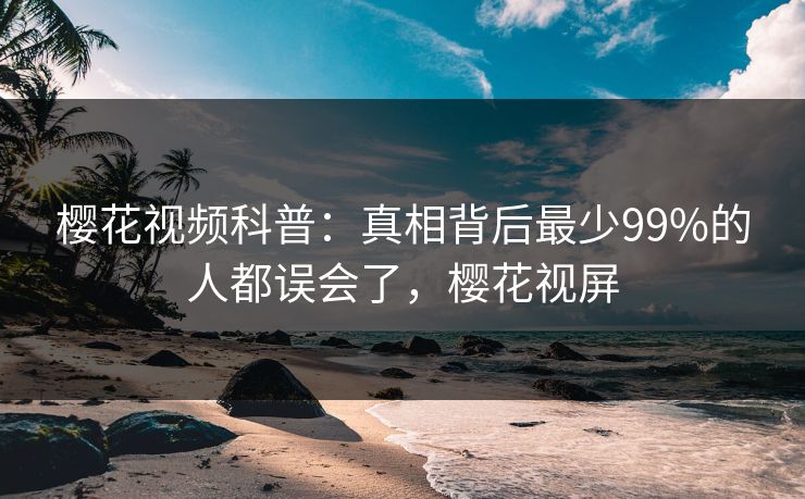 樱花视频科普:真相背后最少99%的人都误会了,樱花视屏 樱花视频科普:真相背后最少99%的人都误会了,樱花视屏
