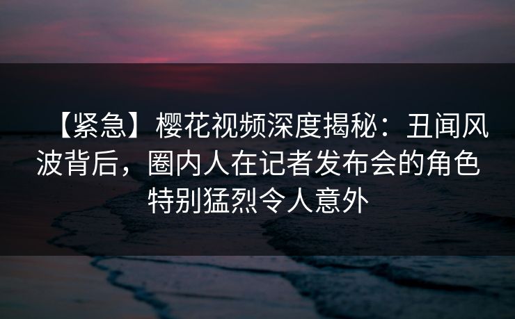 【紧急】樱花视频深度揭秘：丑闻风波背后，圈内人在记者发布会的角色特别猛烈令人意外