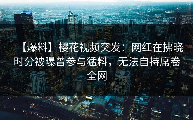 【爆料】樱花视频突发:网红在拂晓时分被曝曾参与猛料,无法自持席卷全网 【爆料】樱花视频突发:网红在拂晓时分被曝曾参与猛料,无法自持席卷全网