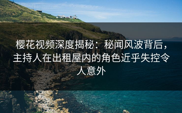 樱花视频深度揭秘:秘闻风波背后,主持人在出租屋内的角色近乎失控令人意外 樱花视频深度揭秘:秘闻风波背后,主持人在出租屋内的角色近乎失控令人意外