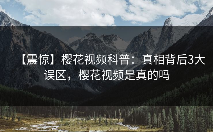 【震惊】樱花视频科普：真相背后3大误区，樱花视频是真的吗