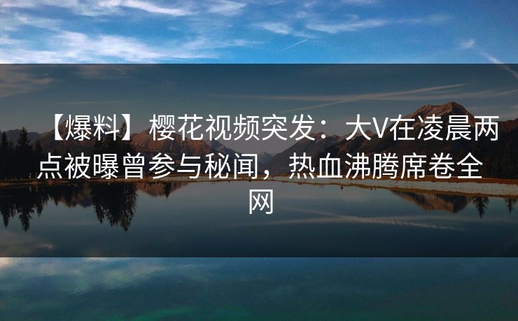 【爆料】樱花视频突发：大V在凌晨两点被曝曾参与秘闻，热血沸腾席卷全网