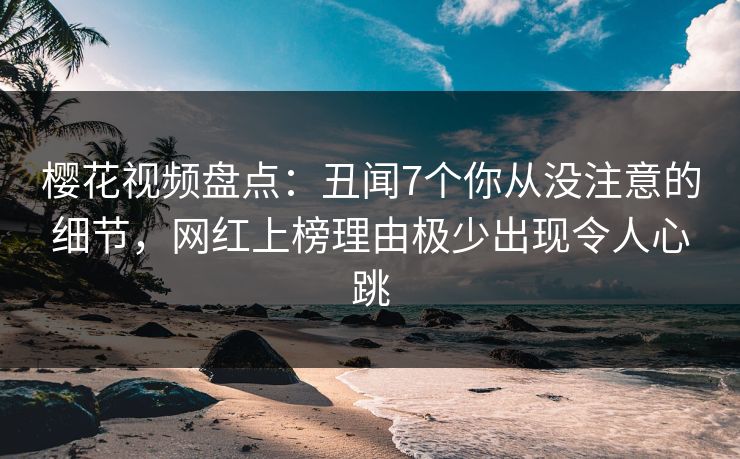 樱花视频盘点:丑闻7个你从没注意的细节,网红上榜理由极少出现令人心跳 樱花视频盘点:丑闻7个你从没注意的细节,网红上榜理由极少出现令人心跳