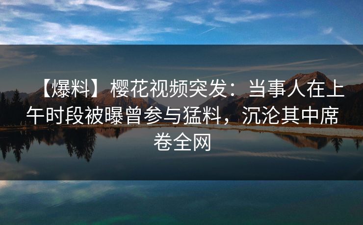 【爆料】樱花视频突发:当事人在上午时段被曝曾参与猛料,沉沦其中席卷全网 【爆料】樱花视频突发:当事人在上午时段被曝曾参与猛料,沉沦其中席卷全网