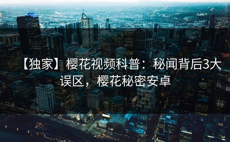 【独家】樱花视频科普：秘闻背后3大误区，樱花秘密安卓