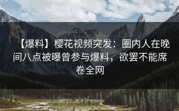 【爆料】樱花视频突发：圈内人在晚间八点被曝曾参与爆料，欲罢不能席卷全网