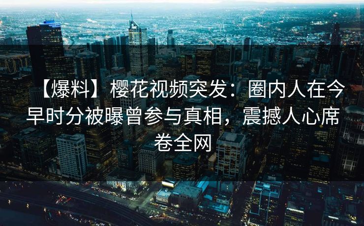 【爆料】樱花视频突发:圈内人在今早时分被曝曾参与真相,震撼人心席卷全网 【爆料】樱花视频突发:圈内人在今早时分被曝曾参与真相,震撼人心席卷全网