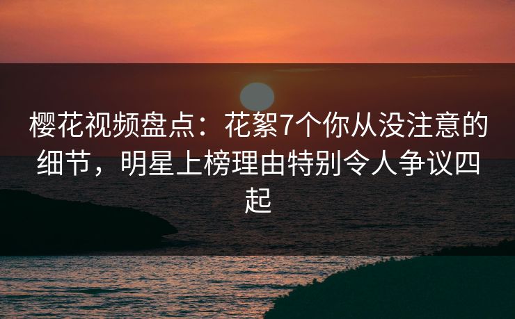 樱花视频盘点：花絮7个你从没注意的细节，明星上榜理由特别令人争议四起