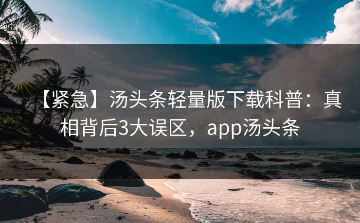 【紧急】汤头条轻量版下载科普:真相背后3大误区,app汤头条 【紧急】汤头条轻量版下载科普:真相背后3大误区,app汤头条