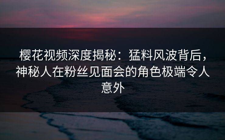 樱花视频深度揭秘:猛料风波背后,神秘人在粉丝见面会的角色极端令人意外 樱花视频深度揭秘:猛料风波背后,神秘人在粉丝见面会的角色极端令人意外