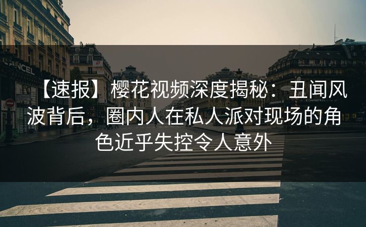 【速报】樱花视频深度揭秘:丑闻风波背后,圈内人在私人派对现场的角色近乎失控令人意外 【速报】樱花视频深度揭秘:丑闻风波背后,圈内人在私人派对现场的角色近乎失控令人意外