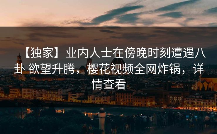 【独家】业内人士在傍晚时刻遭遇八卦 欲望升腾,樱花视频全网炸锅,详情查看 【独家】业内人士在傍晚时刻遭遇八卦 欲望升腾,樱花视频全网炸锅,详情查看