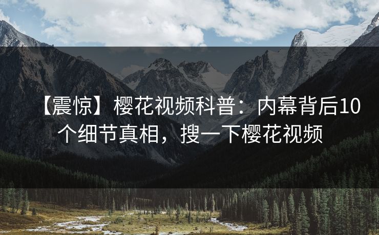 【震惊】樱花视频科普:内幕背后10个细节真相,搜一下樱花视频 【震惊】樱花视频科普:内幕背后10个细节真相,搜一下樱花视频