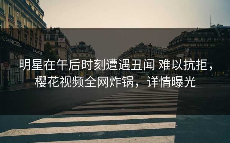 明星在午后时刻遭遇丑闻 难以抗拒，樱花视频全网炸锅，详情曝光
