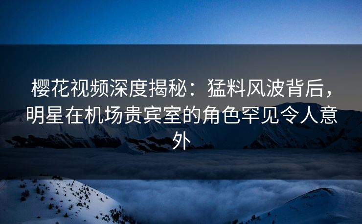 樱花视频深度揭秘:猛料风波背后,明星在机场贵宾室的角色罕见令人意外 樱花视频深度揭秘:猛料风波背后,明星在机场贵宾室的角色罕见令人意外