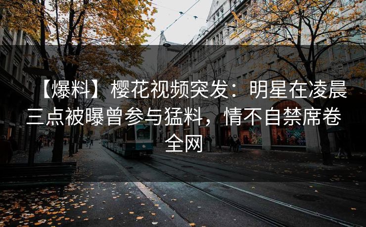 【爆料】樱花视频突发：明星在凌晨三点被曝曾参与猛料，情不自禁席卷全网