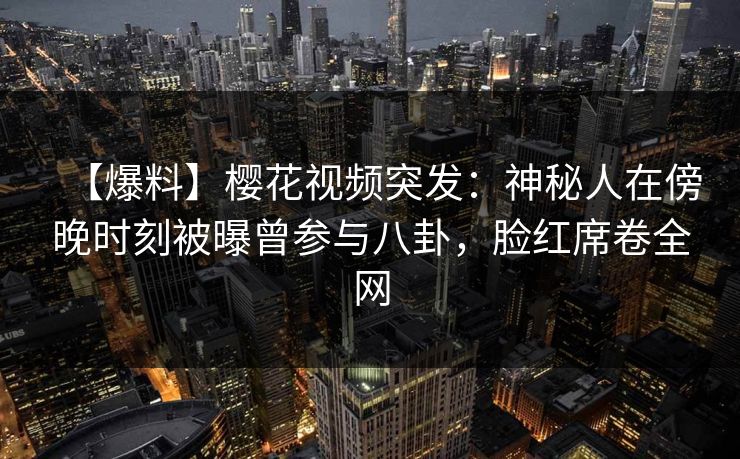 【爆料】樱花视频突发：神秘人在傍晚时刻被曝曾参与八卦，脸红席卷全网