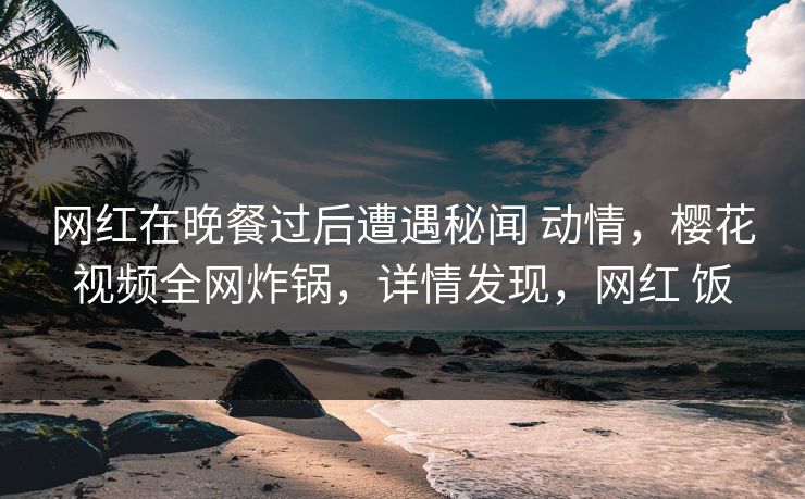 网红在晚餐过后遭遇秘闻 动情，樱花视频全网炸锅，详情发现，网红 饭