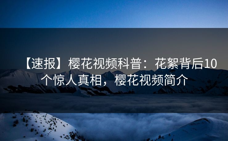 【速报】樱花视频科普:花絮背后10个惊人真相,樱花视频简介 【速报】樱花视频科普:花絮背后10个惊人真相,樱花视频简介