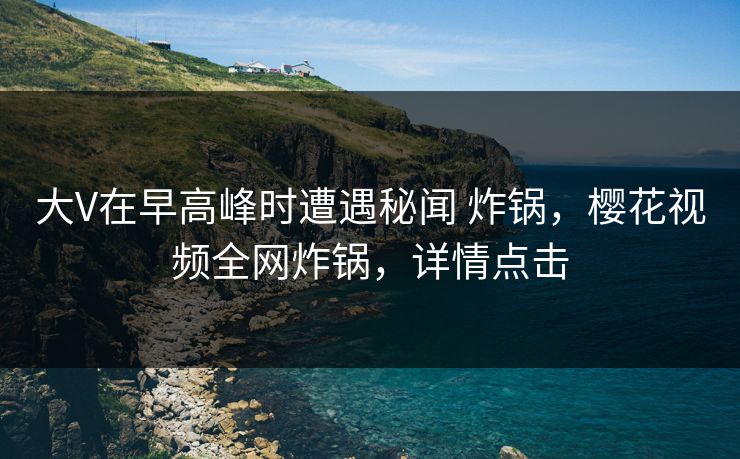 大V在早高峰时遭遇秘闻 炸锅，樱花视频全网炸锅，详情点击