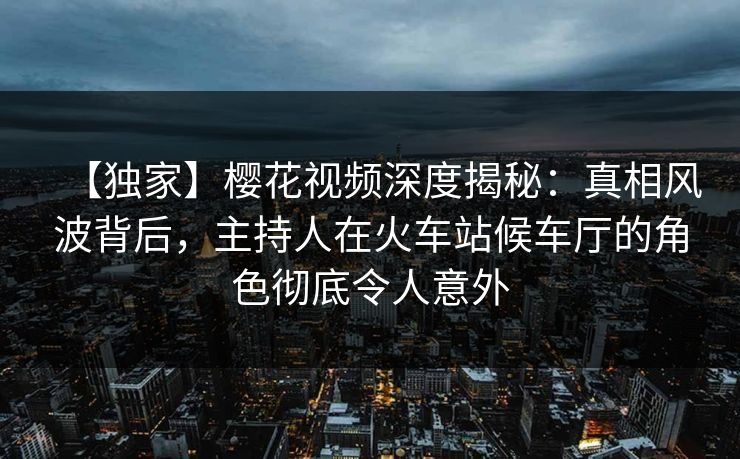 【独家】樱花视频深度揭秘:真相风波背后,主持人在火车站候车厅的角色彻底令人意外 【独家】樱花视频深度揭秘:真相风波背后,主持人在火车站候车厅的角色彻底令人意外