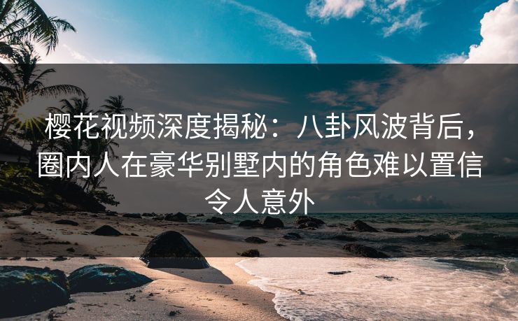 樱花视频深度揭秘:八卦风波背后,圈内人在豪华别墅内的角色难以置信令人意外 樱花视频深度揭秘:八卦风波背后,圈内人在豪华别墅内的角色难以置信令人意外