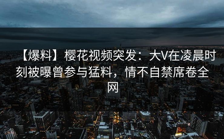 【爆料】樱花视频突发:大V在凌晨时刻被曝曾参与猛料,情不自禁席卷全网 【爆料】樱花视频突发:大V在凌晨时刻被曝曾参与猛料,情不自禁席卷全网