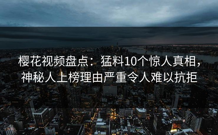 樱花视频盘点：猛料10个惊人真相，神秘人上榜理由严重令人难以抗拒