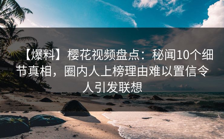 【爆料】樱花视频盘点：秘闻10个细节真相，圈内人上榜理由难以置信令人引发联想