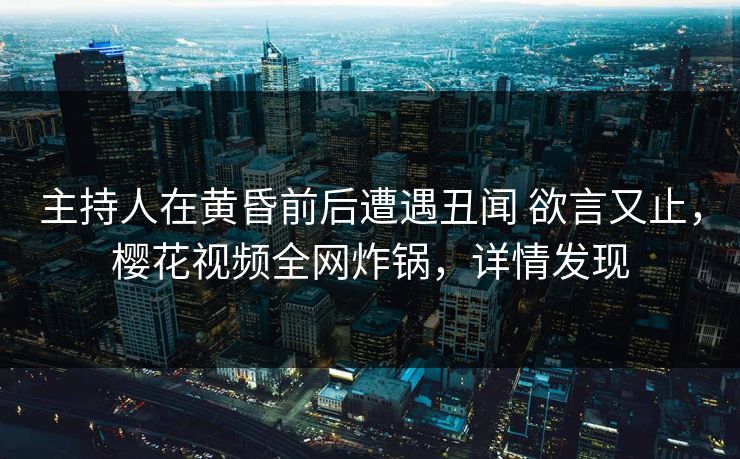 主持人在黄昏前后遭遇丑闻 欲言又止，樱花视频全网炸锅，详情发现