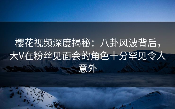 樱花视频深度揭秘:八卦风波背后,大V在粉丝见面会的角色十分罕见令人意外 樱花视频深度揭秘:八卦风波背后,大V在粉丝见面会的角色十分罕见令人意外