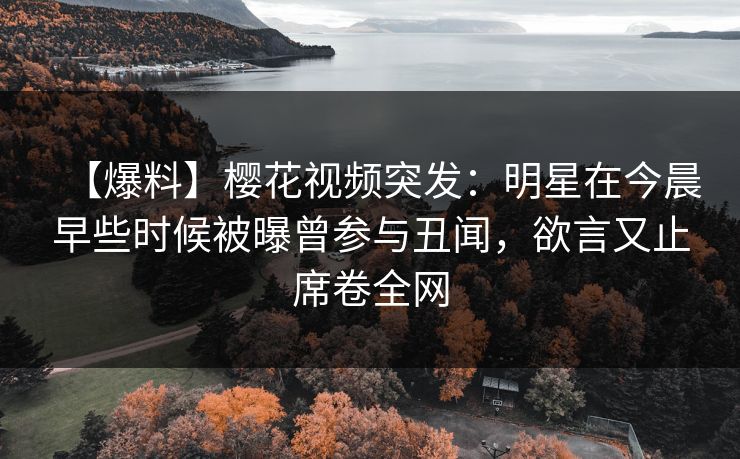 【爆料】樱花视频突发：明星在今晨早些时候被曝曾参与丑闻，欲言又止席卷全网