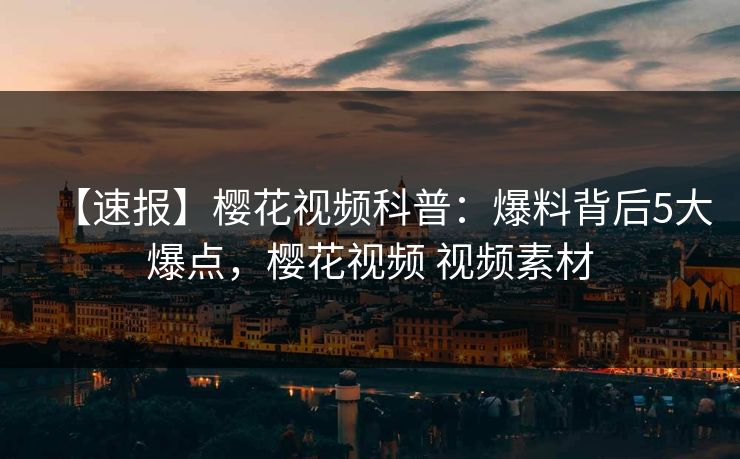 【速报】樱花视频科普:爆料背后5大爆点,樱花视频 视频素材 【速报】樱花视频科普:爆料背后5大爆点,樱花视频 视频素材
