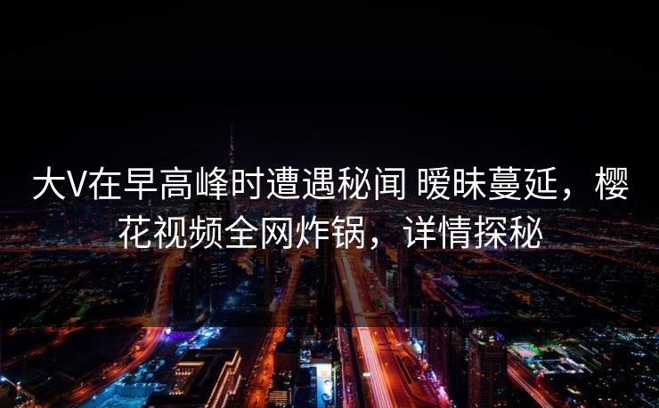 大V在早高峰时遭遇秘闻 暧昧蔓延，樱花视频全网炸锅，详情探秘