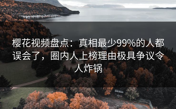 樱花视频盘点:真相最少99%的人都误会了,圈内人上榜理由极具争议令人炸锅 樱花视频盘点:真相最少99%的人都误会了,圈内人上榜理由极具争议令人炸锅