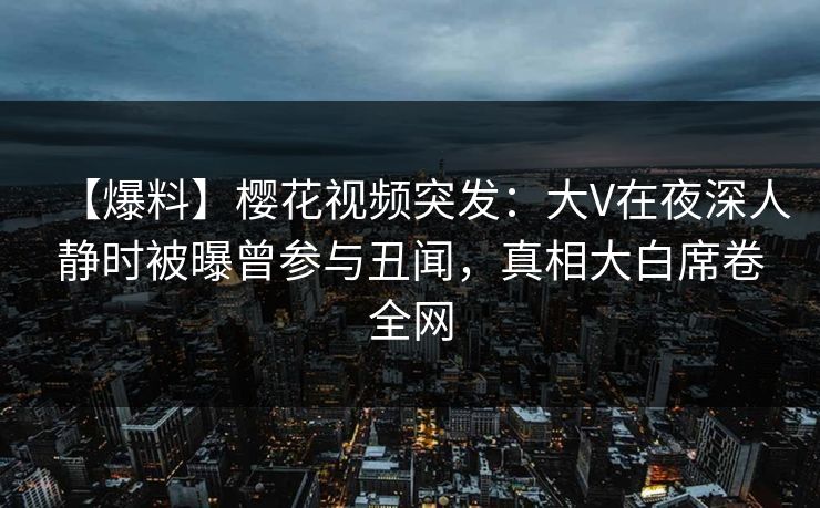 【爆料】樱花视频突发:大V在夜深人静时被曝曾参与丑闻,真相大白席卷全网 【爆料】樱花视频突发:大V在夜深人静时被曝曾参与丑闻,真相大白席卷全网