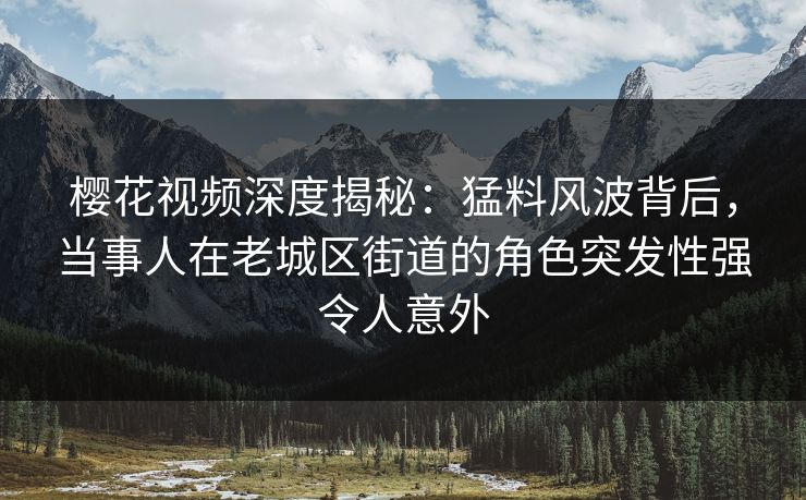 樱花视频深度揭秘：猛料风波背后，当事人在老城区街道的角色突发性强令人意外