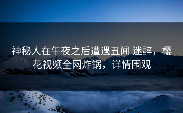 神秘人在午夜之后遭遇丑闻 迷醉,樱花视频全网炸锅,详情围观 神秘人在午夜之后遭遇丑闻 迷醉,樱花视频全网炸锅,详情围观