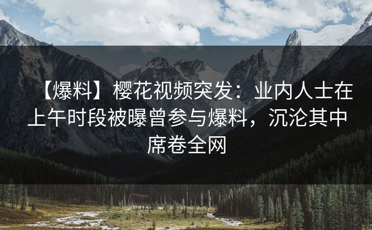 【爆料】樱花视频突发:业内人士在上午时段被曝曾参与爆料,沉沦其中席卷全网 【爆料】樱花视频突发:业内人士在上午时段被曝曾参与爆料,沉沦其中席卷全网