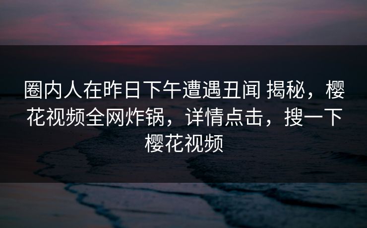 圈内人在昨日下午遭遇丑闻 揭秘,樱花视频全网炸锅,详情点击,搜一下樱花视频 圈内人在昨日下午遭遇丑闻 揭秘,樱花视频全网炸锅,详情点击,搜一下樱花视频