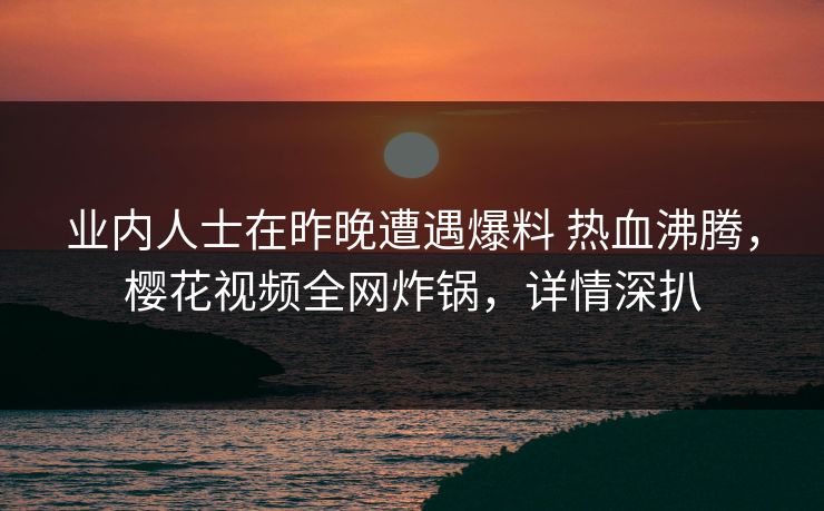 业内人士在昨晚遭遇爆料 热血沸腾，樱花视频全网炸锅，详情深扒