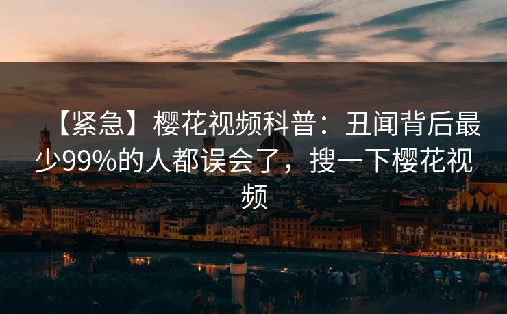 【紧急】樱花视频科普：丑闻背后最少99%的人都误会了，搜一下樱花视频