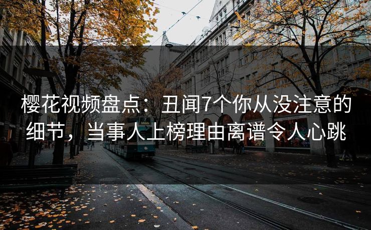 樱花视频盘点：丑闻7个你从没注意的细节，当事人上榜理由离谱令人心跳