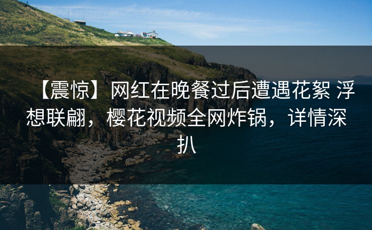 【震惊】网红在晚餐过后遭遇花絮 浮想联翩,樱花视频全网炸锅,详情深扒 【震惊】网红在晚餐过后遭遇花絮 浮想联翩,樱花视频全网炸锅,详情深扒