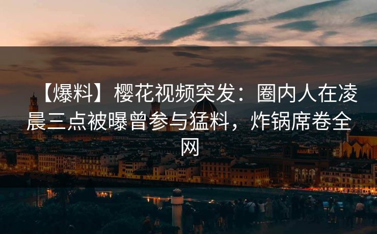 【爆料】樱花视频突发：圈内人在凌晨三点被曝曾参与猛料，炸锅席卷全网