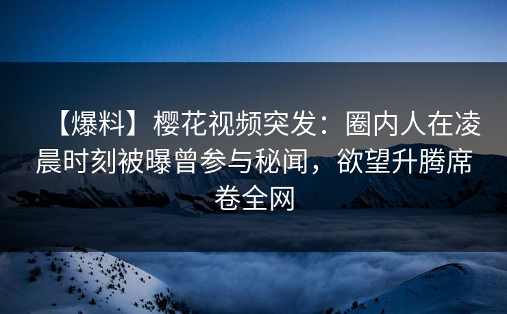 【爆料】樱花视频突发：圈内人在凌晨时刻被曝曾参与秘闻，欲望升腾席卷全网