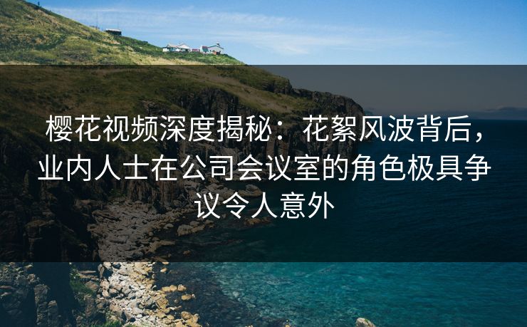 樱花视频深度揭秘:花絮风波背后,业内人士在公司会议室的角色极具争议令人意外 樱花视频深度揭秘:花絮风波背后,业内人士在公司会议室的角色极具争议令人意外